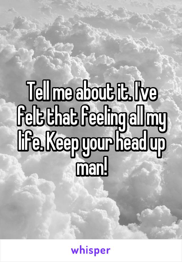 Tell me about it. I've felt that feeling all my life. Keep your head up man!