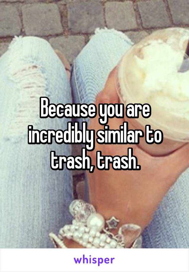 Because you are incredibly similar to trash, trash.