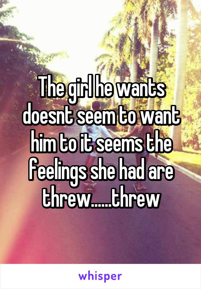 The girl he wants doesnt seem to want him to it seems the feelings she had are threw......threw