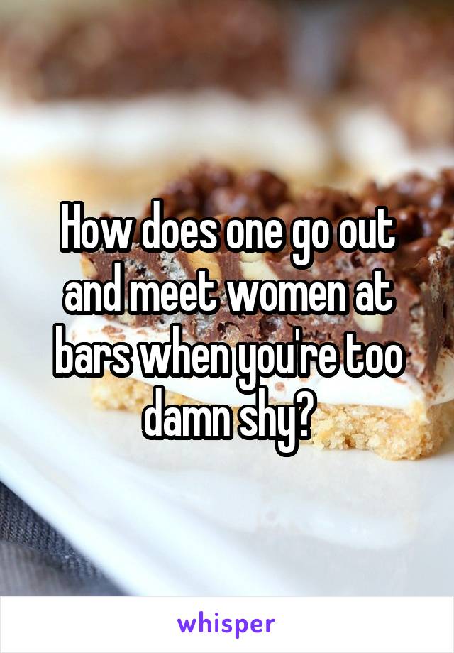 How does one go out and meet women at bars when you're too damn shy?