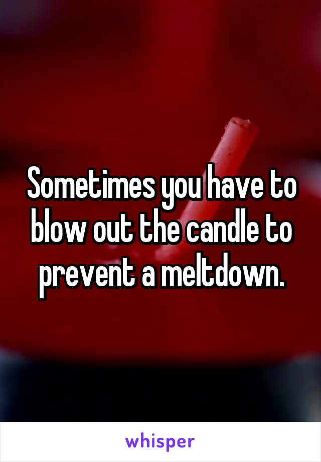 Sometimes you have to blow out the candle to prevent a meltdown.