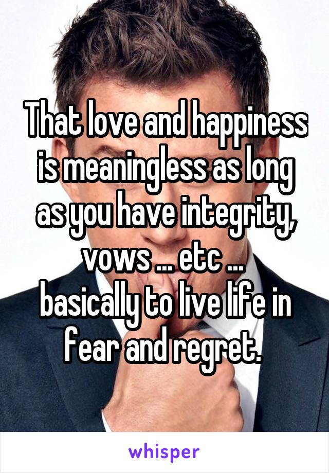 That love and happiness is meaningless as long as you have integrity, vows ... etc ... 
basically to live life in fear and regret. 