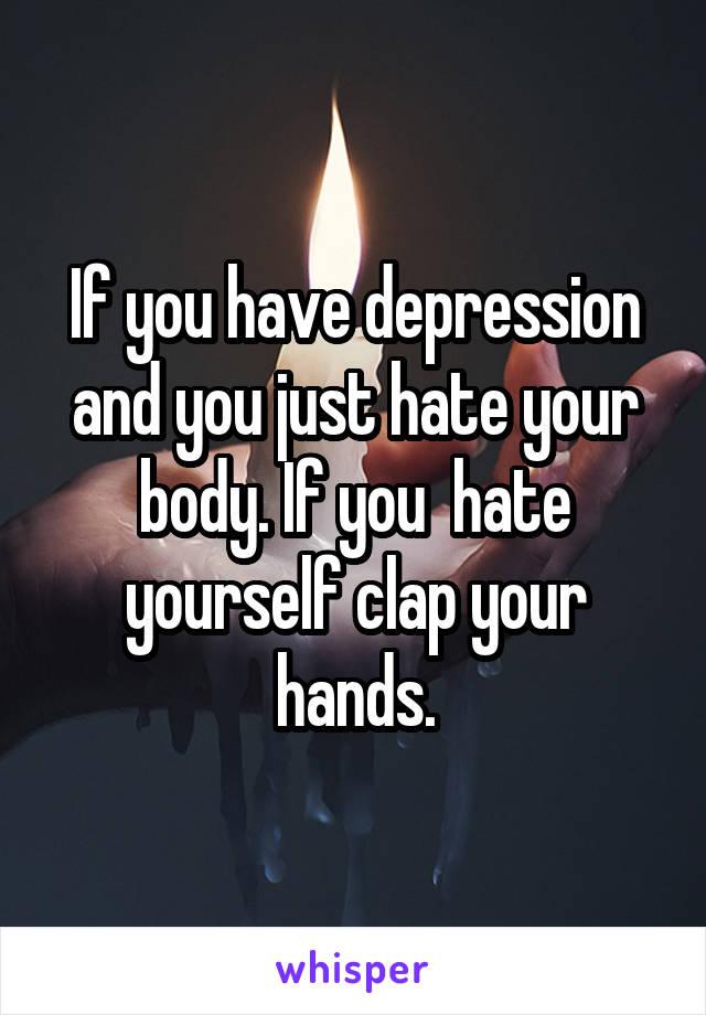 If you have depression and you just hate your body. If you  hate yourself clap your hands.