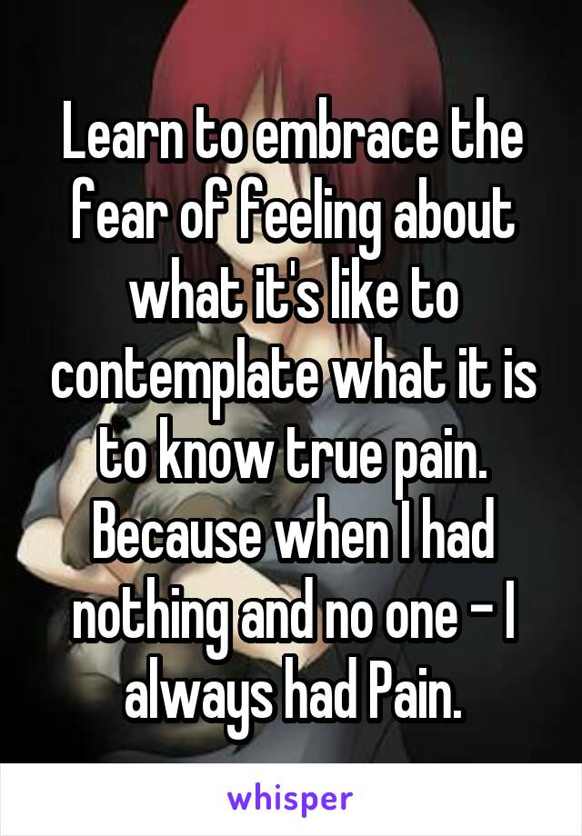 Learn to embrace the fear of feeling about what it's like to contemplate what it is to know true pain. Because when I had nothing and no one - I always had Pain.