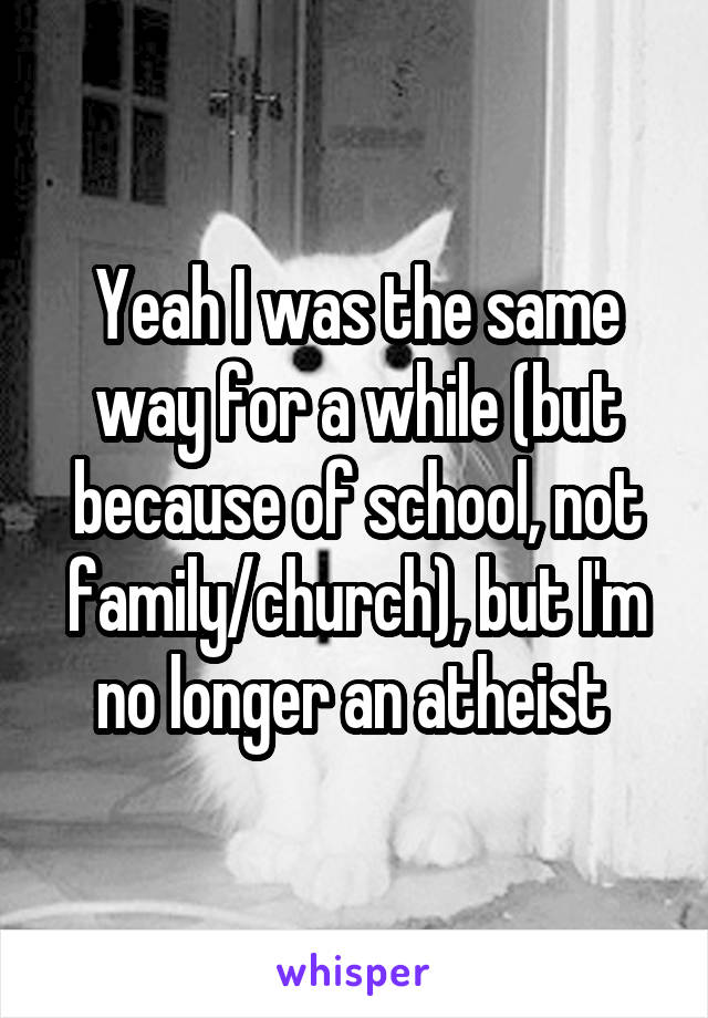 Yeah I was the same way for a while (but because of school, not family/church), but I'm no longer an atheist 