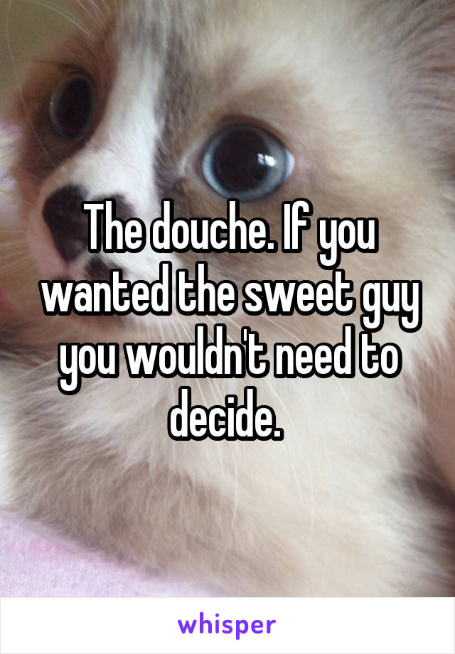 The douche. If you wanted the sweet guy you wouldn't need to decide. 