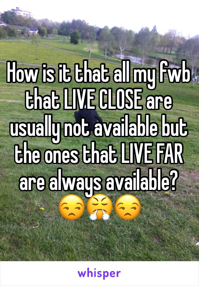 How is it that all my fwb that LIVE CLOSE are usually not available but the ones that LIVE FAR are always available?
😒😤😒