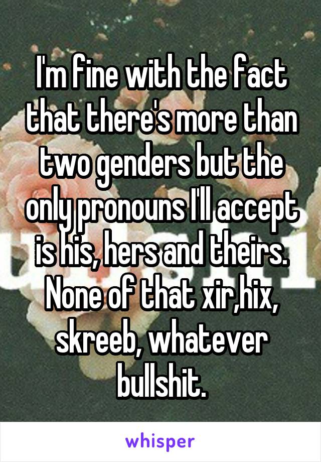 I'm fine with the fact that there's more than two genders but the only pronouns I'll accept is his, hers and theirs. None of that xir,hix, skreeb, whatever bullshit.