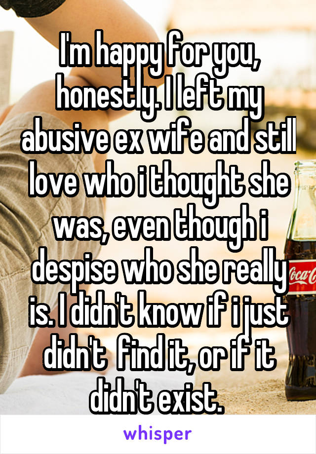 I'm happy for you, honestly. I left my abusive ex wife and still love who i thought she was, even though i despise who she really is. I didn't know if i just didn't  find it, or if it didn't exist. 