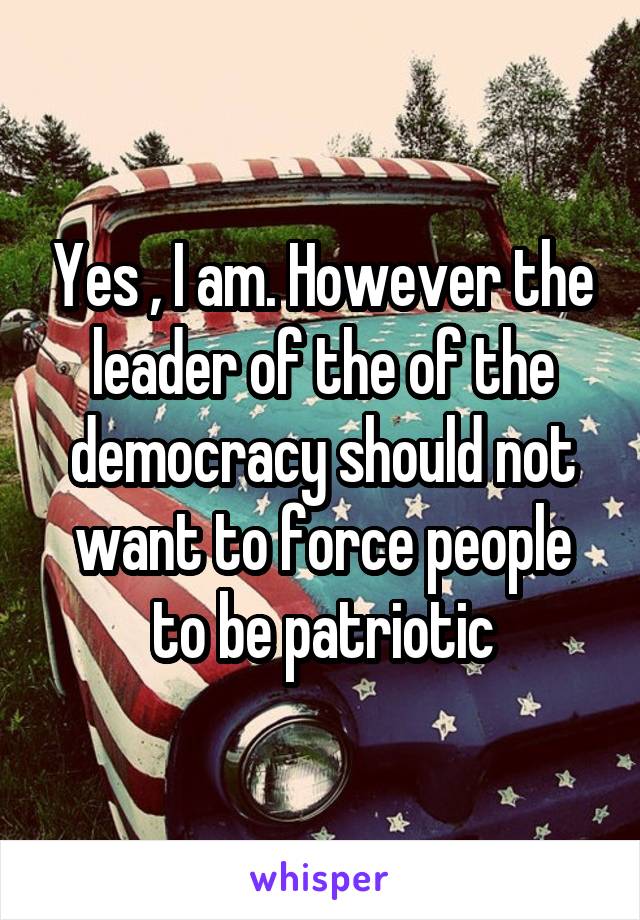 Yes , I am. However the leader of the of the democracy should not want to force people to be patriotic