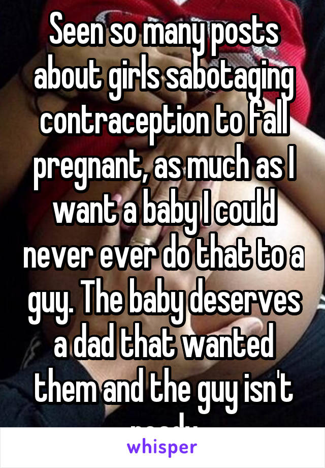 Seen so many posts about girls sabotaging contraception to fall pregnant, as much as I want a baby I could never ever do that to a guy. The baby deserves a dad that wanted them and the guy isn't ready