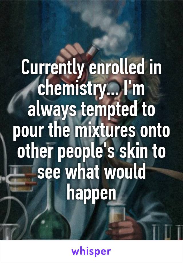 Currently enrolled in chemistry... I'm always tempted to pour the mixtures onto other people's skin to see what would happen