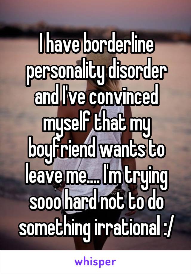I have borderline personality disorder and I've convinced myself that my boyfriend wants to leave me.... I'm trying sooo hard not to do something irrational :/