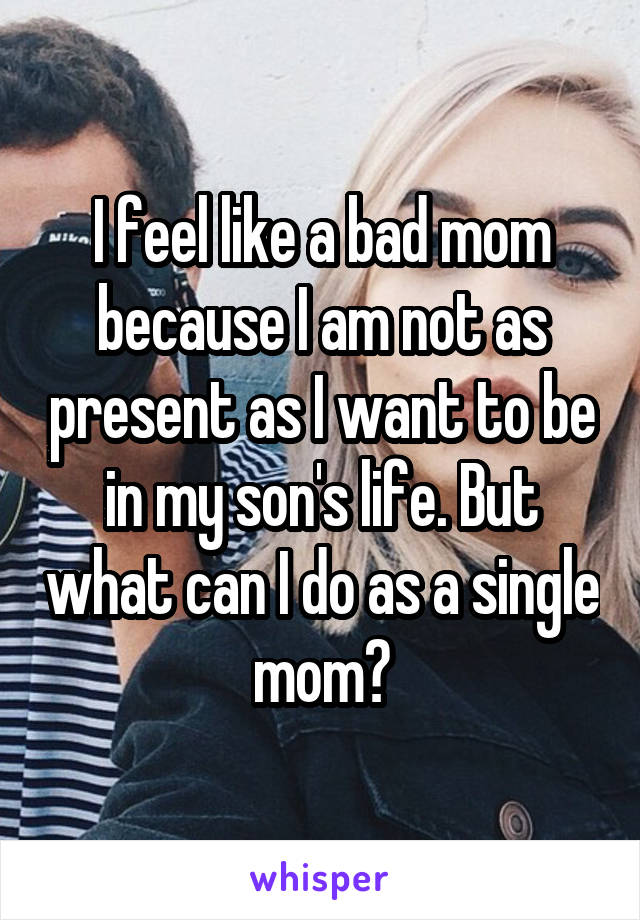 I feel like a bad mom because I am not as present as I want to be in my son's life. But what can I do as a single mom?