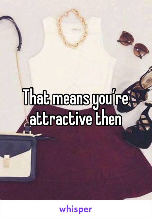 That means you’re attractive then 