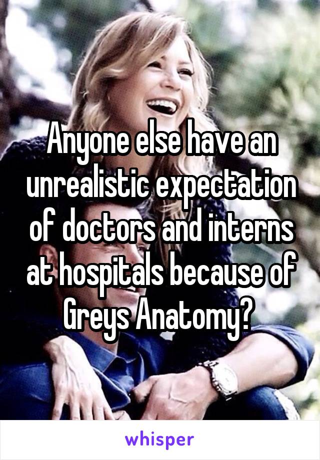 Anyone else have an unrealistic expectation of doctors and interns at hospitals because of Greys Anatomy? 