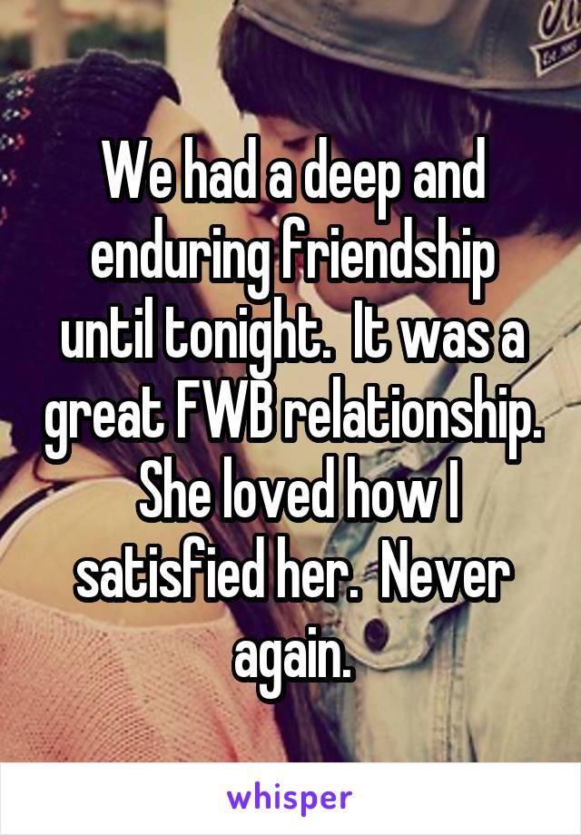 We had a deep and enduring friendship until tonight.  It was a great FWB relationship.  She loved how I satisfied her.  Never again.