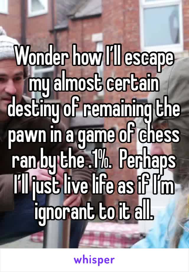 Wonder how I’ll escape my almost certain destiny of remaining the pawn in a game of chess ran by the .1%.  Perhaps I’ll just live life as if I’m ignorant to it all.