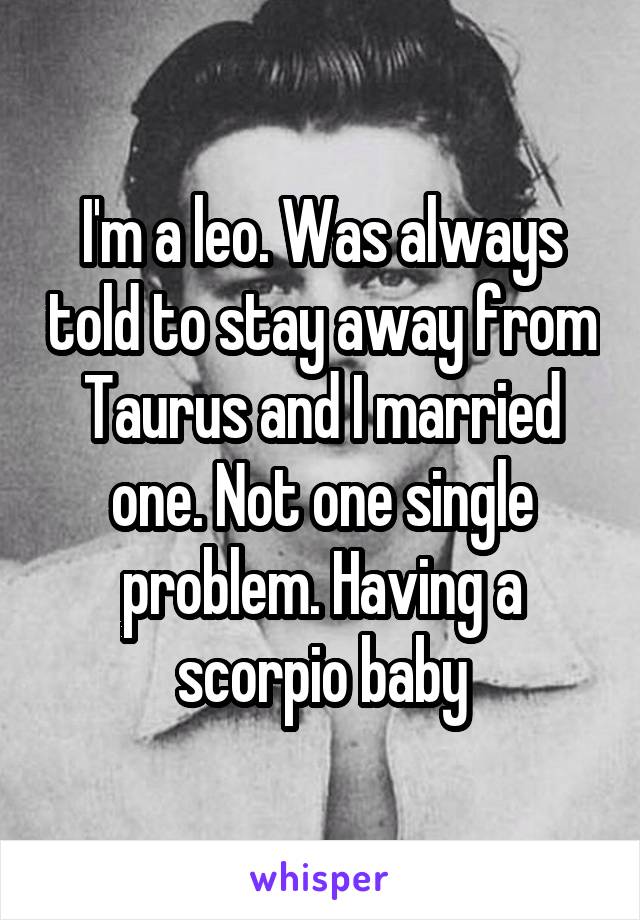 I'm a leo. Was always told to stay away from Taurus and I married one. Not one single problem. Having a scorpio baby