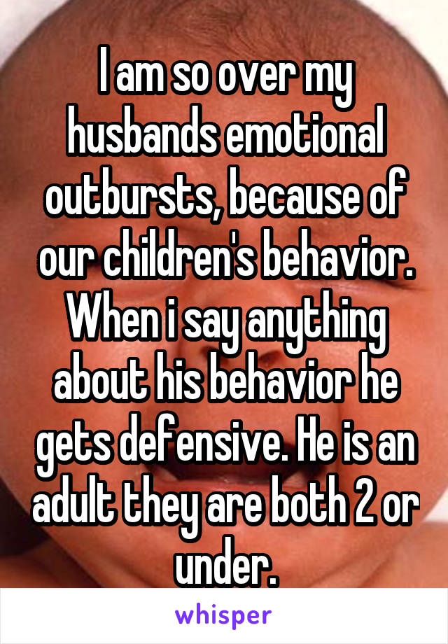 I am so over my husbands emotional outbursts, because of our children's behavior. When i say anything about his behavior he gets defensive. He is an adult they are both 2 or under.