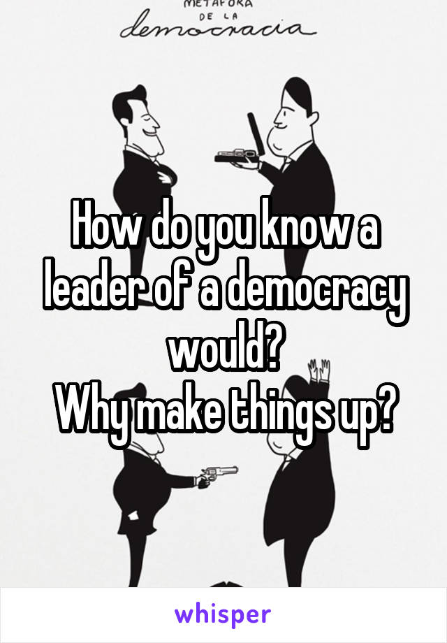 How do you know a leader of a democracy would?
Why make things up?