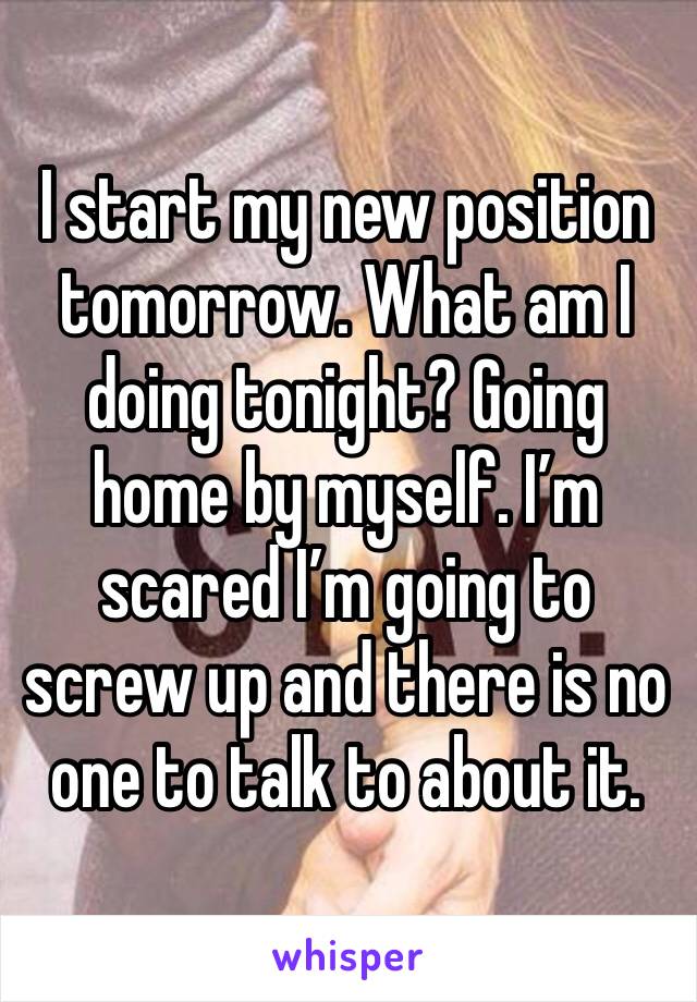I start my new position tomorrow. What am I doing tonight? Going home by myself. I’m scared I’m going to screw up and there is no one to talk to about it. 