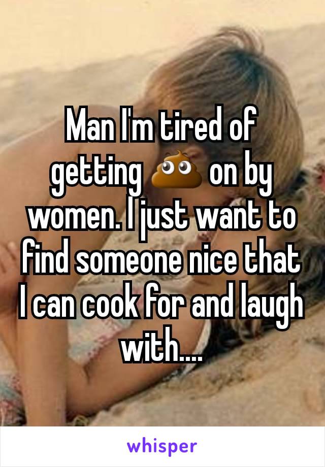 Man I'm tired of getting 💩 on by women. I just want to find someone nice that I can cook for and laugh with....