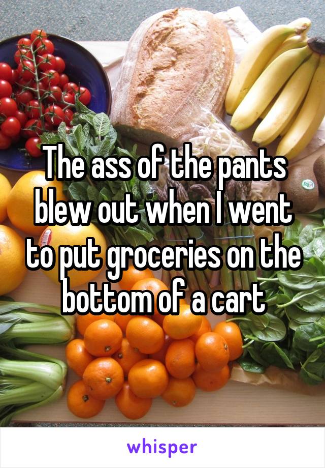 The ass of the pants blew out when I went to put groceries on the bottom of a cart