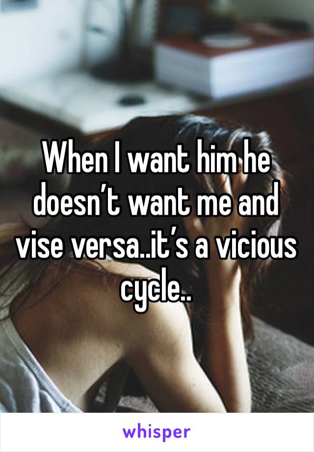 When I want him he doesn’t want me and vise versa..it’s a vicious cycle..