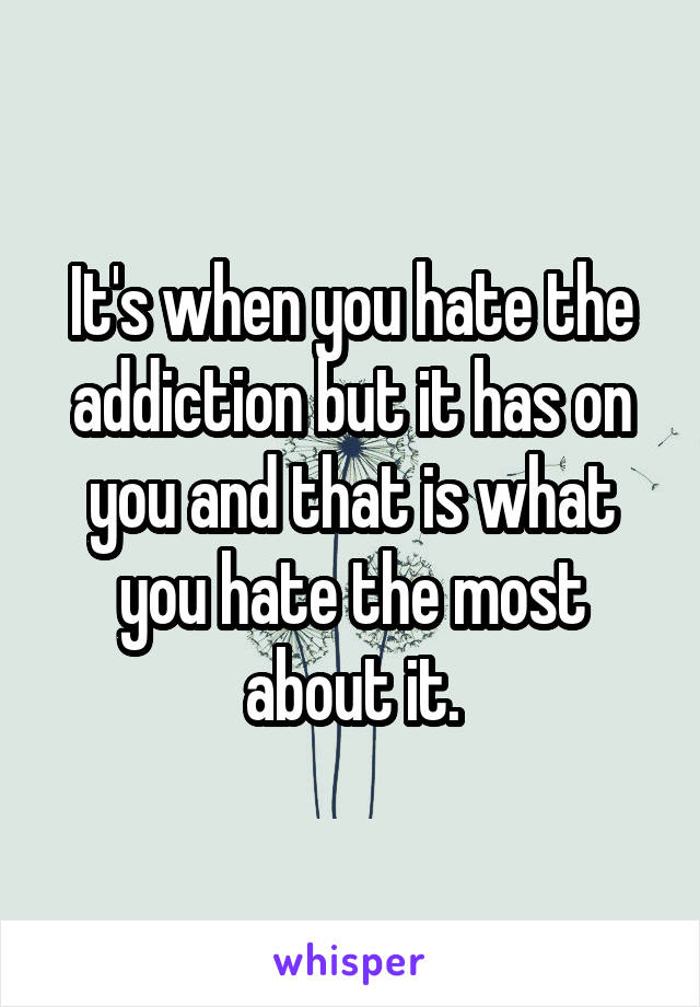 It's when you hate the addiction but it has on you and that is what you hate the most about it.