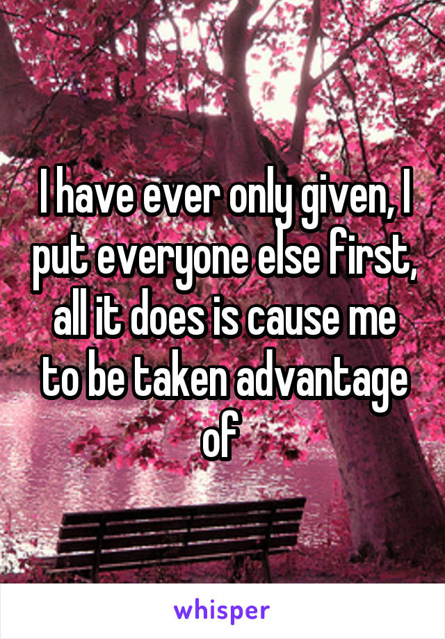 I have ever only given, I put everyone else first, all it does is cause me to be taken advantage of 