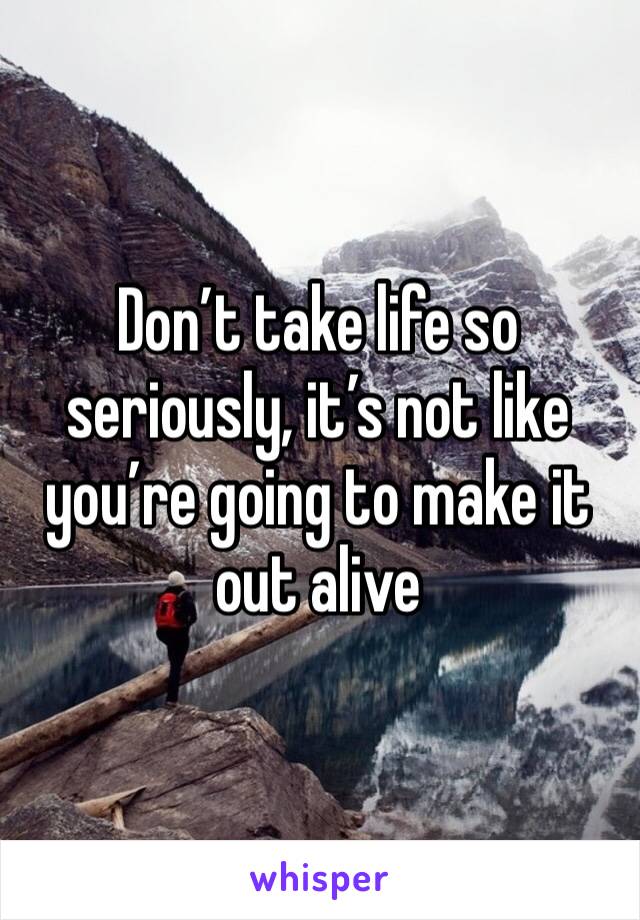 Don’t take life so seriously, it’s not like you’re going to make it out alive
