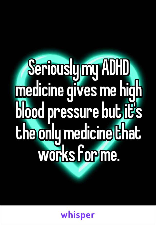 Seriously my ADHD medicine gives me high blood pressure but it's the only medicine that works for me.