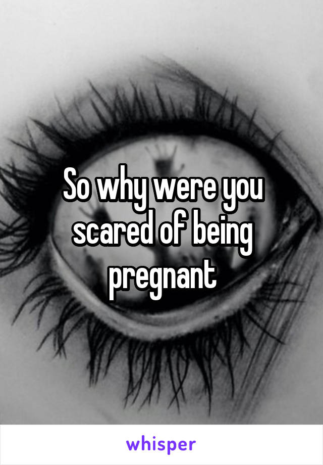 So why were you scared of being pregnant