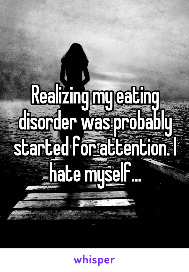 Realizing my eating disorder was probably started for attention. I hate myself...