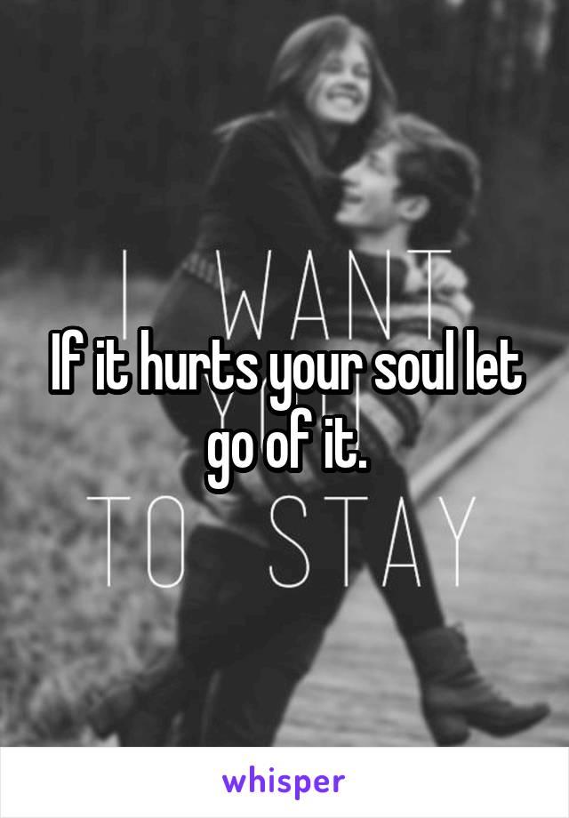 If it hurts your soul let go of it.