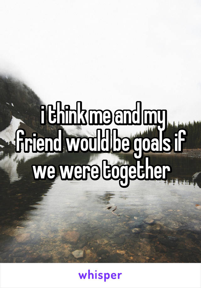  i think me and my friend would be goals if we were together