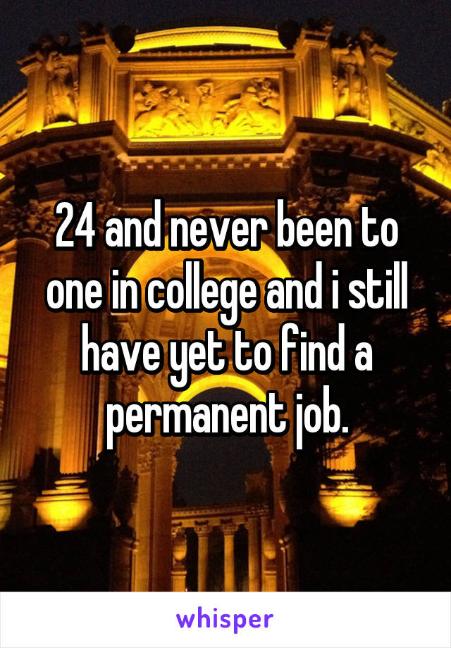 24 and never been to one in college and i still have yet to find a permanent job.