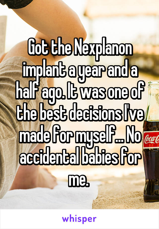 Got the Nexplanon implant a year and a half ago. It was one of the best decisions I've made for myself... No accidental babies for me. 