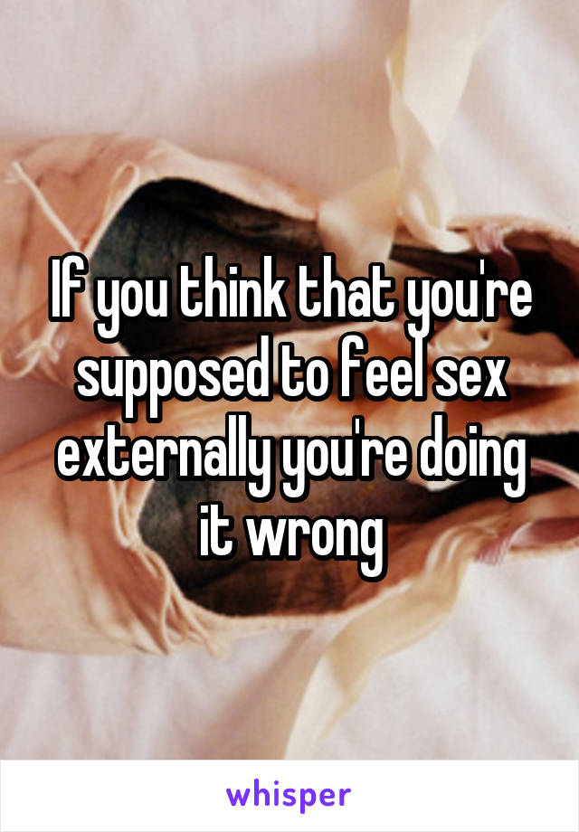If you think that you're supposed to feel sex externally you're doing it wrong