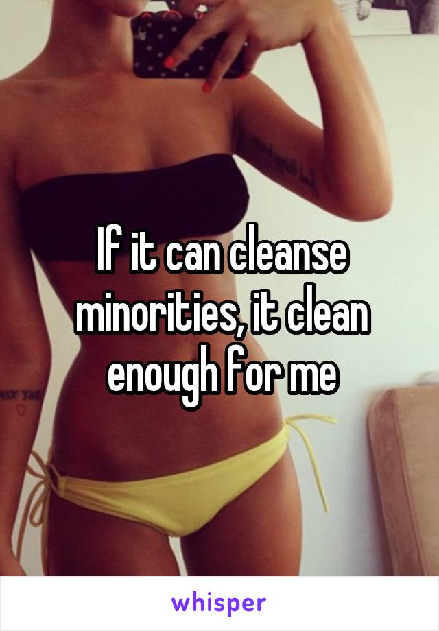 If it can cleanse minorities, it clean enough for me