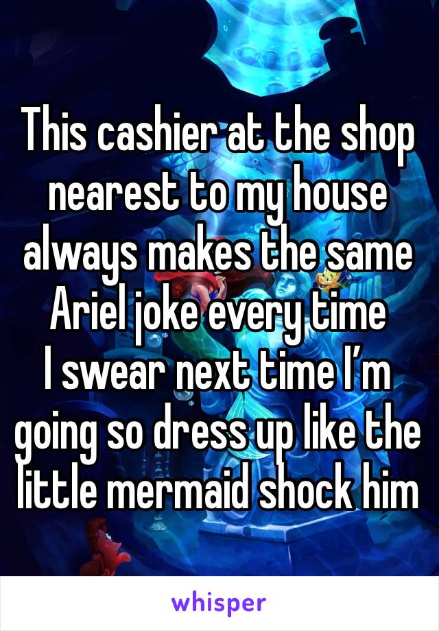 This cashier at the shop nearest to my house always makes the same Ariel joke every time
I swear next time I’m going so dress up like the little mermaid shock him
