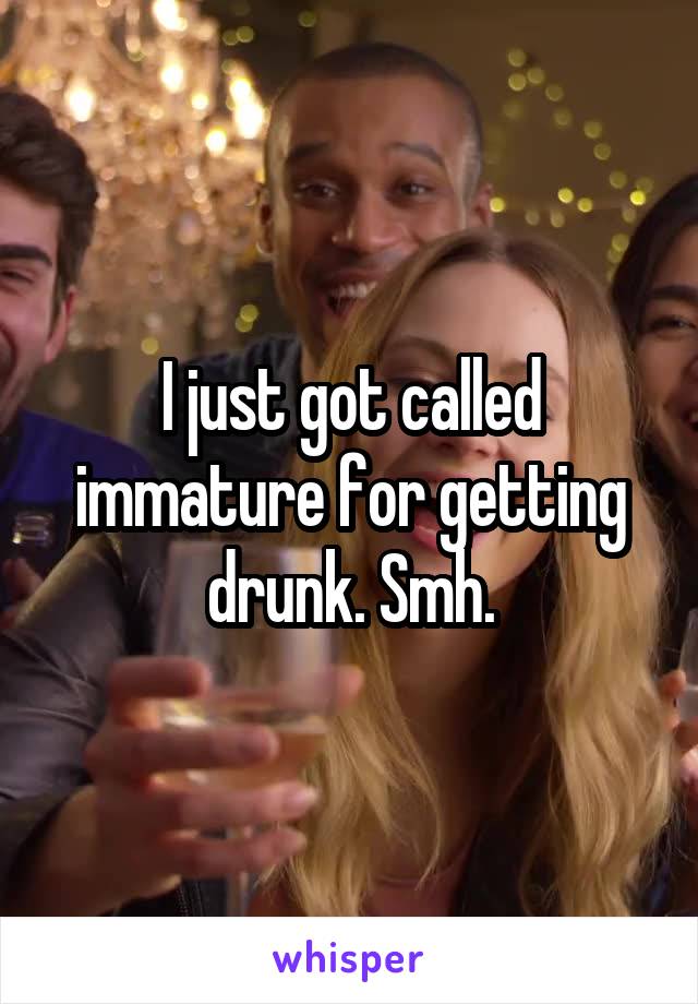 I just got called immature for getting drunk. Smh.