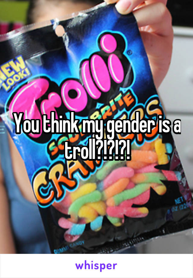 You think my gender is a troll?!?!?!