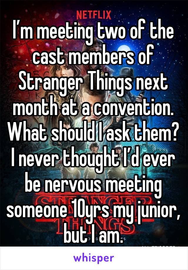 I’m meeting two of the cast members of Stranger Things next month at a convention. What should I ask them? I never thought I’d ever be nervous meeting someone 10yrs my junior, but I am.
