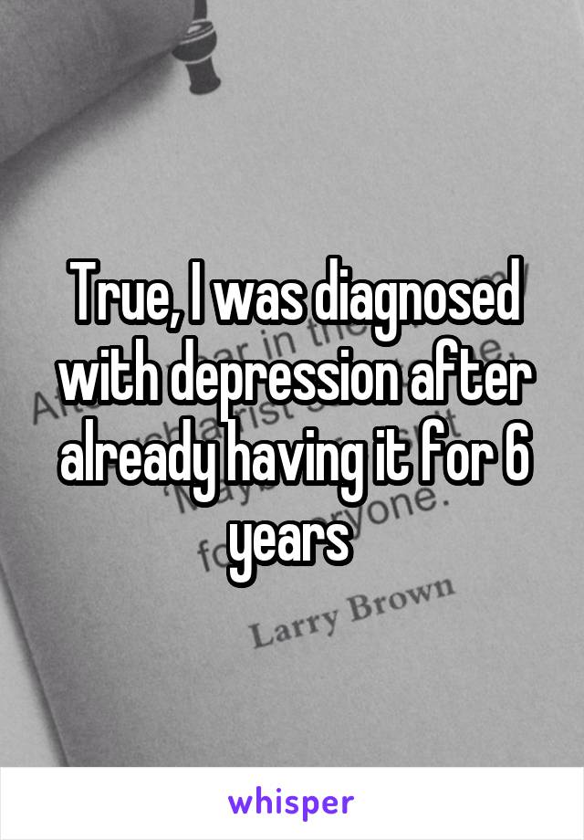 True, I was diagnosed with depression after already having it for 6 years 