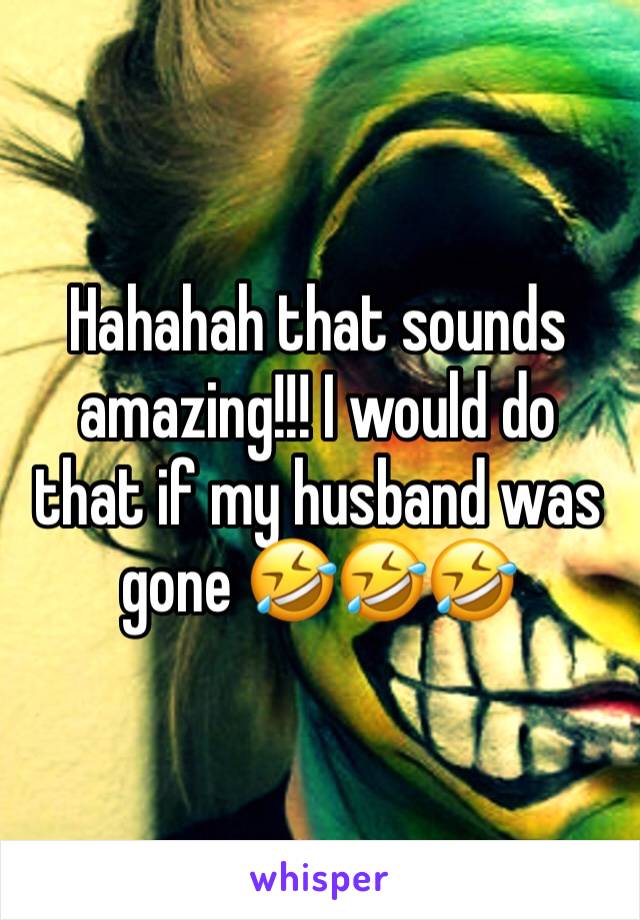 Hahahah that sounds amazing!!! I would do that if my husband was gone 🤣🤣🤣