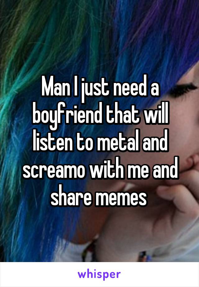 Man I just need a boyfriend that will listen to metal and screamo with me and share memes 