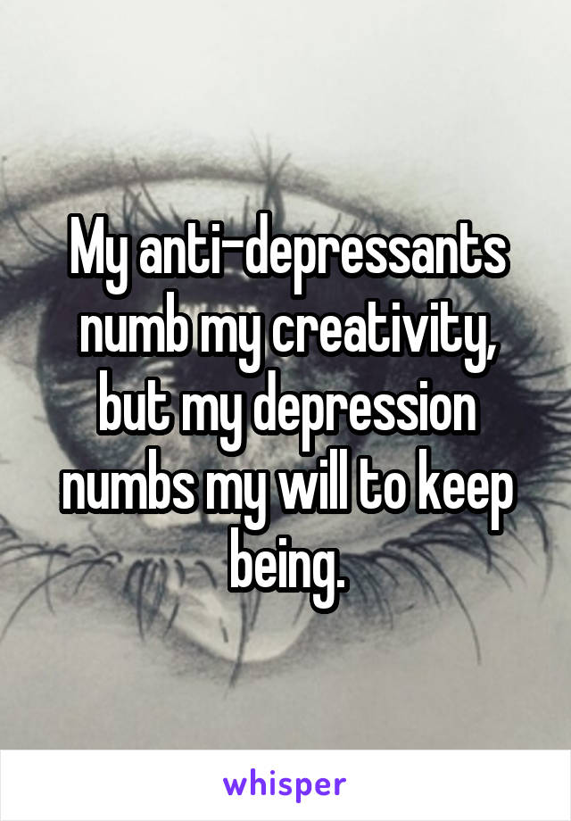 My anti-depressants numb my creativity, but my depression numbs my will to keep being.