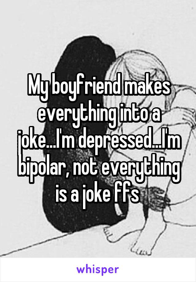 My boyfriend makes everything into a joke...I'm depressed...I'm bipolar, not everything is a joke ffs 